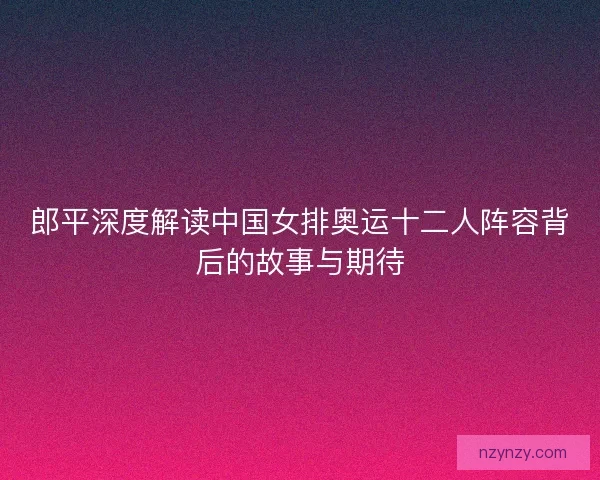 郎平深度解读中国女排奥运十二人阵容背后的故事与期待