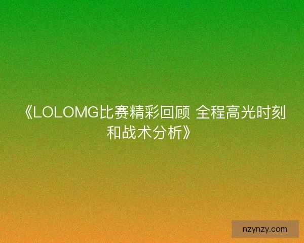 《LOLOMG比赛精彩回顾 全程高光时刻和战术分析》