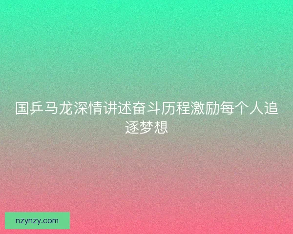 国乒马龙深情讲述奋斗历程激励每个人追逐梦想