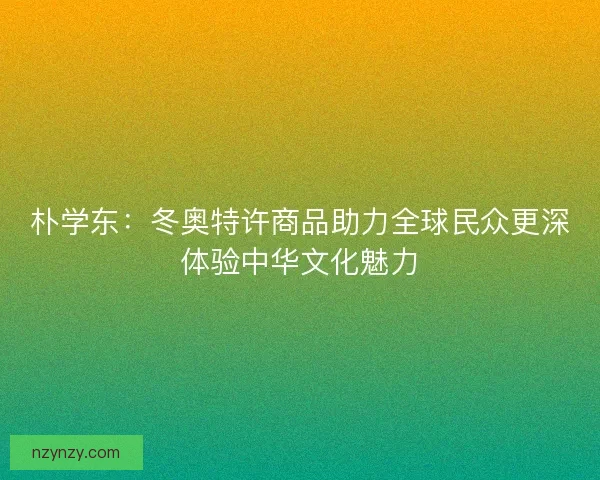 朴学东：冬奥特许商品助力全球民众更深体验中华文化魅力