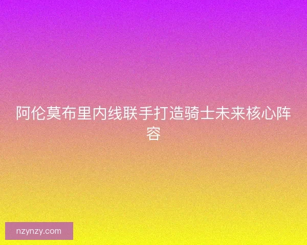 阿伦莫布里内线联手打造骑士未来核心阵容